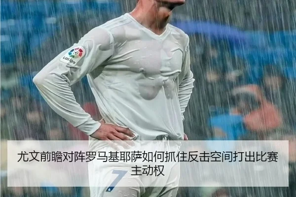 尤文前瞻对阵罗马基耶萨如何抓住反击空间打出比赛主动权