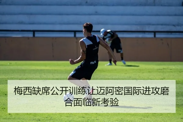 梅西缺席公开训练让迈阿密国际进攻磨合面临新考验
